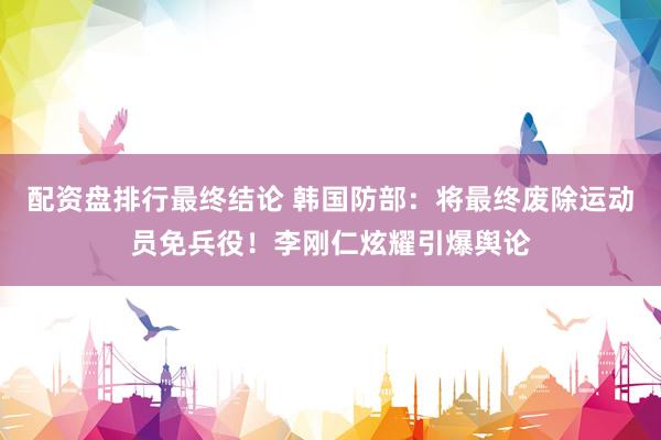 配资盘排行最终结论 韩国防部：将最终废除运动员免兵役！李刚仁炫耀引爆舆论