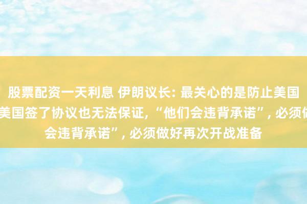 股票配资一天利息 伊朗议长: 最关心的是防止美国再次发动袭击;跟美国签了协议也无法保证, “他们会违背承诺”, 必须做好再次开战准备