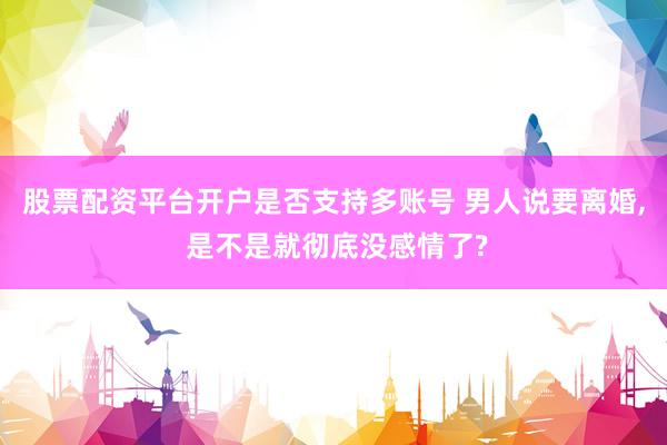 股票配资平台开户是否支持多账号 男人说要离婚, 是不是就彻底没感情了?