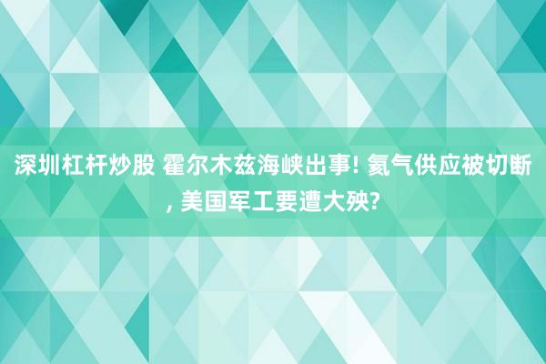 深圳杠杆炒股 霍尔木兹海峡出事! 氦气供应被切断, 美国军工要遭大殃?