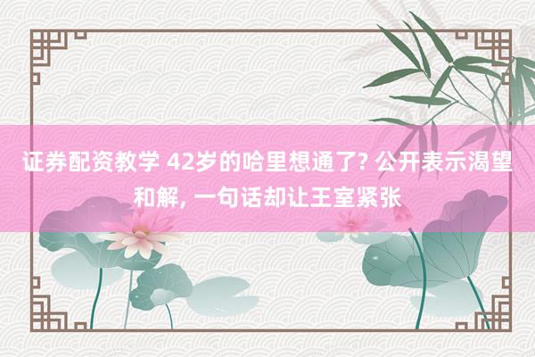 证券配资教学 42岁的哈里想通了? 公开表示渴望和解, 一句话却让王室紧张