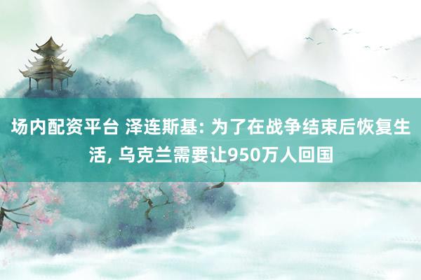 场内配资平台 泽连斯基: 为了在战争结束后恢复生活, 乌克兰需要让950万人回国