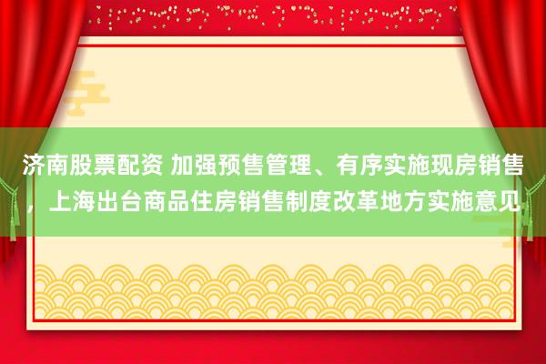 济南股票配资 加强预售管理、有序实施现房销售，上海出台商品住房销售制度改革地方实施意见